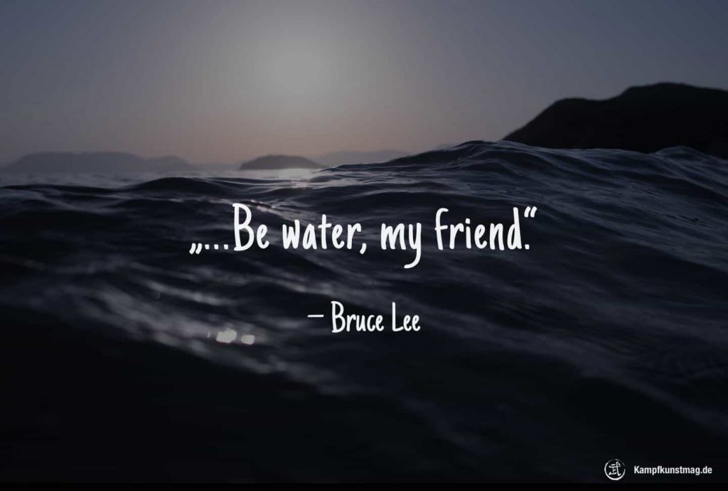 Be water, my friend. – Bruce Lee